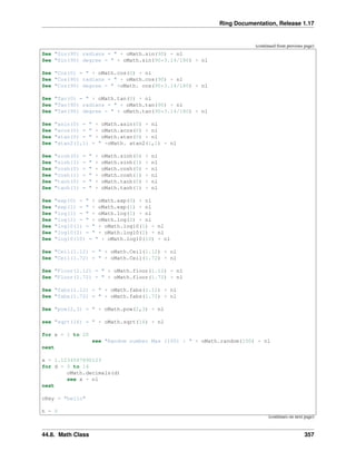 Ring Documentation, Release 1.17
(continued from previous page)
See "Sin(90) radians = " + oMath.sin(90) + nl
See "Sin(90) degree = " + oMath.sin(90*3.14/180) + nl
See "Cos(0) = " + oMath.cos(0) + nl
See "Cos(90) radians = " + oMath.cos(90) + nl
See "Cos(90) degree = " +oMath. cos(90*3.14/180) + nl
See "Tan(0) = " + oMath.tan(0) + nl
See "Tan(90) radians = " + oMath.tan(90) + nl
See "Tan(90) degree = " + oMath.tan(90*3.14/180) + nl
See "asin(0) = " + oMath.asin(0) + nl
See "acos(0) = " + oMath.acos(0) + nl
See "atan(0) = " + oMath.atan(0) + nl
See "atan2(1,1) = " +oMath. atan2(1,1) + nl
See "sinh(0) = " + oMath.sinh(0) + nl
See "sinh(1) = " + oMath.sinh(1) + nl
See "cosh(0) = " + oMath.cosh(0) + nl
See "cosh(1) = " + oMath.cosh(1) + nl
See "tanh(0) = " + oMath.tanh(0) + nl
See "tanh(1) = " + oMath.tanh(1) + nl
See "exp(0) = " + oMath.exp(0) + nl
See "exp(1) = " + oMath.exp(1) + nl
See "log(1) = " + oMath.log(1) + nl
See "log(2) = " + oMath.log(2) + nl
See "log10(1) = " + oMath.log10(1) + nl
See "log10(2) = " + oMath.log10(2) + nl
See "log10(10) = " + oMath.log10(10) + nl
See "Ceil(1.12) = " + oMath.Ceil(1.12) + nl
See "Ceil(1.72) = " + oMath.Ceil(1.72) + nl
See "Floor(1.12) = " + oMath.floor(1.12) + nl
See "Floor(1.72) = " + oMath.floor(1.72) + nl
See "fabs(1.12) = " + oMath.fabs(1.12) + nl
See "fabs(1.72) = " + oMath.fabs(1.72) + nl
See "pow(2,3) = " + oMath.pow(2,3) + nl
see "sqrt(16) = " + oMath.sqrt(16) + nl
for x = 1 to 20
see "Random number Max (100) : " + oMath.random(100) + nl
next
x = 1.1234567890123
for d = 0 to 14
oMath.decimals(d)
see x + nl
next
cKey = "hello"
h = 0
(continues on next page)
44.8. Math Class 357
 