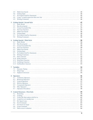 4.5 Multi-Line literals . . . . . . . . . . . . . . . . . . . . . . . . . . . . . . . . . . . . . . . . . . . . 45
4.6 Getting Input . . . . . . . . . . . . . . . . . . . . . . . . . . . . . . . . . . . . . . . . . . . . . . . 45
4.7 No Explicit End For Statements . . . . . . . . . . . . . . . . . . . . . . . . . . . . . . . . . . . . . 45
4.8 Using ? to print expression then new line . . . . . . . . . . . . . . . . . . . . . . . . . . . . . . . . 45
4.9 Writing Comments . . . . . . . . . . . . . . . . . . . . . . . . . . . . . . . . . . . . . . . . . . . . 46
5 Getting Started - Second Style 47
5.1 Hello World . . . . . . . . . . . . . . . . . . . . . . . . . . . . . . . . . . . . . . . . . . . . . . . 47
5.2 Run the program . . . . . . . . . . . . . . . . . . . . . . . . . . . . . . . . . . . . . . . . . . . . . 47
5.3 Create Executable File . . . . . . . . . . . . . . . . . . . . . . . . . . . . . . . . . . . . . . . . . . 47
5.4 Not Case-Sensitive . . . . . . . . . . . . . . . . . . . . . . . . . . . . . . . . . . . . . . . . . . . . 47
5.5 Multi-Line literals . . . . . . . . . . . . . . . . . . . . . . . . . . . . . . . . . . . . . . . . . . . . 48
5.6 Getting Input . . . . . . . . . . . . . . . . . . . . . . . . . . . . . . . . . . . . . . . . . . . . . . . 48
5.7 No Explicit End For Statements . . . . . . . . . . . . . . . . . . . . . . . . . . . . . . . . . . . . . 48
5.8 Writing Comments . . . . . . . . . . . . . . . . . . . . . . . . . . . . . . . . . . . . . . . . . . . . 48
6 Getting Started - Third Style 50
6.1 Hello World . . . . . . . . . . . . . . . . . . . . . . . . . . . . . . . . . . . . . . . . . . . . . . . 50
6.2 Run the program . . . . . . . . . . . . . . . . . . . . . . . . . . . . . . . . . . . . . . . . . . . . . 50
6.3 Create Executable File . . . . . . . . . . . . . . . . . . . . . . . . . . . . . . . . . . . . . . . . . . 50
6.4 Not Case-Sensitive . . . . . . . . . . . . . . . . . . . . . . . . . . . . . . . . . . . . . . . . . . . . 50
6.5 Multi-Line literals . . . . . . . . . . . . . . . . . . . . . . . . . . . . . . . . . . . . . . . . . . . . 51
6.6 Getting Input . . . . . . . . . . . . . . . . . . . . . . . . . . . . . . . . . . . . . . . . . . . . . . . 51
6.7 No Explicit End For Statements . . . . . . . . . . . . . . . . . . . . . . . . . . . . . . . . . . . . . 51
6.8 Writing Comments . . . . . . . . . . . . . . . . . . . . . . . . . . . . . . . . . . . . . . . . . . . . 51
6.9 Puts() function . . . . . . . . . . . . . . . . . . . . . . . . . . . . . . . . . . . . . . . . . . . . . . 52
6.10 Print() function . . . . . . . . . . . . . . . . . . . . . . . . . . . . . . . . . . . . . . . . . . . . . . 52
6.11 Print2Str() Function . . . . . . . . . . . . . . . . . . . . . . . . . . . . . . . . . . . . . . . . . . . 52
6.12 GetString() function . . . . . . . . . . . . . . . . . . . . . . . . . . . . . . . . . . . . . . . . . . . 53
6.13 GetNumber() function . . . . . . . . . . . . . . . . . . . . . . . . . . . . . . . . . . . . . . . . . . 53
7 Variables 54
7.1 Dynamic Typing . . . . . . . . . . . . . . . . . . . . . . . . . . . . . . . . . . . . . . . . . . . . . 54
7.2 Deep Copy . . . . . . . . . . . . . . . . . . . . . . . . . . . . . . . . . . . . . . . . . . . . . . . . 55
7.3 Implicit Conversion . . . . . . . . . . . . . . . . . . . . . . . . . . . . . . . . . . . . . . . . . . . 55
8 Operators 56
8.1 Arithmetic Operators . . . . . . . . . . . . . . . . . . . . . . . . . . . . . . . . . . . . . . . . . . . 56
8.2 Relational Operators . . . . . . . . . . . . . . . . . . . . . . . . . . . . . . . . . . . . . . . . . . . 56
8.3 Logical Operators . . . . . . . . . . . . . . . . . . . . . . . . . . . . . . . . . . . . . . . . . . . . 57
8.4 Bitwise Operators . . . . . . . . . . . . . . . . . . . . . . . . . . . . . . . . . . . . . . . . . . . . 57
8.5 Assignment Operators . . . . . . . . . . . . . . . . . . . . . . . . . . . . . . . . . . . . . . . . . . 57
8.6 Misc Operators . . . . . . . . . . . . . . . . . . . . . . . . . . . . . . . . . . . . . . . . . . . . . . 58
8.7 Operators Precedence . . . . . . . . . . . . . . . . . . . . . . . . . . . . . . . . . . . . . . . . . . 58
9 Control Structures - First Style 59
9.1 Branching . . . . . . . . . . . . . . . . . . . . . . . . . . . . . . . . . . . . . . . . . . . . . . . . 59
9.2 Looping . . . . . . . . . . . . . . . . . . . . . . . . . . . . . . . . . . . . . . . . . . . . . . . . . . 60
9.3 Using The Step option with For in . . . . . . . . . . . . . . . . . . . . . . . . . . . . . . . . . . . . 62
9.4 Using For in to modify lists . . . . . . . . . . . . . . . . . . . . . . . . . . . . . . . . . . . . . . . 62
9.5 Do Again Loop . . . . . . . . . . . . . . . . . . . . . . . . . . . . . . . . . . . . . . . . . . . . . . 62
9.6 Exit Command . . . . . . . . . . . . . . . . . . . . . . . . . . . . . . . . . . . . . . . . . . . . . . 63
9.7 Exit from two loops . . . . . . . . . . . . . . . . . . . . . . . . . . . . . . . . . . . . . . . . . . . 63
9.8 Loop Command . . . . . . . . . . . . . . . . . . . . . . . . . . . . . . . . . . . . . . . . . . . . . 63
9.9 Short-circuit evaluation . . . . . . . . . . . . . . . . . . . . . . . . . . . . . . . . . . . . . . . . . 64
ii
 