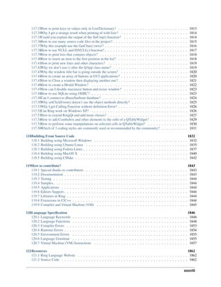 117.33How to print keys or values only in List/Dictionary? . . . . . . . . . . . . . . . . . . . . . . . . . . 1813
117.34Why I get a strange result when printing nl with lists? . . . . . . . . . . . . . . . . . . . . . . . . . 1814
117.35Could you explain the output of the StrCmp() function? . . . . . . . . . . . . . . . . . . . . . . . . 1814
117.36How to use many source code files in the project? . . . . . . . . . . . . . . . . . . . . . . . . . . . . 1815
117.37Why this example use the GetChar() twice? . . . . . . . . . . . . . . . . . . . . . . . . . . . . . . . 1816
117.38How to use NULL and ISNULL() function? . . . . . . . . . . . . . . . . . . . . . . . . . . . . . . . 1817
117.39How to print lists that contains objects? . . . . . . . . . . . . . . . . . . . . . . . . . . . . . . . . . 1818
117.40How to insert an item to the first position in the list? . . . . . . . . . . . . . . . . . . . . . . . . . . 1818
117.41How to print new lines and other characters? . . . . . . . . . . . . . . . . . . . . . . . . . . . . . . 1819
117.42Why we don’t use () after the QApp class name? . . . . . . . . . . . . . . . . . . . . . . . . . . . . 1819
117.43Why the window title bar is going outside the screen? . . . . . . . . . . . . . . . . . . . . . . . . . 1820
117.44How to create an array of buttons in GUI applications? . . . . . . . . . . . . . . . . . . . . . . . . . 1820
117.45How to Close a window then displaying another one? . . . . . . . . . . . . . . . . . . . . . . . . . . 1821
117.46How to create a Modal Window? . . . . . . . . . . . . . . . . . . . . . . . . . . . . . . . . . . . . 1822
117.47How can I disable maximize button and resize window? . . . . . . . . . . . . . . . . . . . . . . . . 1823
117.48How to use SQLite using ODBC? . . . . . . . . . . . . . . . . . . . . . . . . . . . . . . . . . . . . 1823
117.49Can I connect to dbase/harbour database? . . . . . . . . . . . . . . . . . . . . . . . . . . . . . . . . 1824
117.50Why setClickEvent() doesn’t see the object methods directly? . . . . . . . . . . . . . . . . . . . . . 1825
117.51Why I get Calling Function without definition Error? . . . . . . . . . . . . . . . . . . . . . . . . . . 1826
117.52Can Ring work on Windows XP? . . . . . . . . . . . . . . . . . . . . . . . . . . . . . . . . . . . . 1826
117.53How to extend RingQt and add more classes? . . . . . . . . . . . . . . . . . . . . . . . . . . . . . . 1827
117.54How to add Combobox and other elements to the cells of a QTableWidget? . . . . . . . . . . . . . . 1829
117.55How to perform some manipulations on selected cells in QTableWidget? . . . . . . . . . . . . . . . 1830
117.56Which of 3 coding styles are commonly used or recommended by the community? . . . . . . . . . . 1831
118Building From Source Code 1832
118.1 Building using Microsoft Windows . . . . . . . . . . . . . . . . . . . . . . . . . . . . . . . . . . . 1832
118.2 Building using Ubuntu Linux . . . . . . . . . . . . . . . . . . . . . . . . . . . . . . . . . . . . . . 1835
118.3 Building using Fedora Linux . . . . . . . . . . . . . . . . . . . . . . . . . . . . . . . . . . . . . . . 1837
118.4 Building using MacOS X . . . . . . . . . . . . . . . . . . . . . . . . . . . . . . . . . . . . . . . . 1840
118.5 Building using CMake . . . . . . . . . . . . . . . . . . . . . . . . . . . . . . . . . . . . . . . . . . 1842
119How to contribute? 1843
119.1 Special thanks to contributors . . . . . . . . . . . . . . . . . . . . . . . . . . . . . . . . . . . . . . 1843
119.2 Documentation . . . . . . . . . . . . . . . . . . . . . . . . . . . . . . . . . . . . . . . . . . . . . . 1843
119.3 Testing . . . . . . . . . . . . . . . . . . . . . . . . . . . . . . . . . . . . . . . . . . . . . . . . . . 1844
119.4 Samples . . . . . . . . . . . . . . . . . . . . . . . . . . . . . . . . . . . . . . . . . . . . . . . . . . 1844
119.5 Applications . . . . . . . . . . . . . . . . . . . . . . . . . . . . . . . . . . . . . . . . . . . . . . . 1844
119.6 Editors Support . . . . . . . . . . . . . . . . . . . . . . . . . . . . . . . . . . . . . . . . . . . . . . 1844
119.7 Libraries in Ring . . . . . . . . . . . . . . . . . . . . . . . . . . . . . . . . . . . . . . . . . . . . . 1844
119.8 Extensions in C/C++ . . . . . . . . . . . . . . . . . . . . . . . . . . . . . . . . . . . . . . . . . . . 1844
119.9 Compiler and Virtual Machine (VM) . . . . . . . . . . . . . . . . . . . . . . . . . . . . . . . . . . 1845
120Language Specification 1846
120.1 Language Keywords . . . . . . . . . . . . . . . . . . . . . . . . . . . . . . . . . . . . . . . . . . . 1846
120.2 Language Functions . . . . . . . . . . . . . . . . . . . . . . . . . . . . . . . . . . . . . . . . . . . 1848
120.3 Compiler Errors . . . . . . . . . . . . . . . . . . . . . . . . . . . . . . . . . . . . . . . . . . . . . 1853
120.4 Runtime Errors . . . . . . . . . . . . . . . . . . . . . . . . . . . . . . . . . . . . . . . . . . . . . . 1854
120.5 Environment Errors . . . . . . . . . . . . . . . . . . . . . . . . . . . . . . . . . . . . . . . . . . . 1855
120.6 Language Grammar . . . . . . . . . . . . . . . . . . . . . . . . . . . . . . . . . . . . . . . . . . . 1855
120.7 Virtual Machine (VM) Instructions . . . . . . . . . . . . . . . . . . . . . . . . . . . . . . . . . . . 1857
121Resources 1862
121.1 Ring Language Website . . . . . . . . . . . . . . . . . . . . . . . . . . . . . . . . . . . . . . . . . 1862
121.2 Source Code . . . . . . . . . . . . . . . . . . . . . . . . . . . . . . . . . . . . . . . . . . . . . . . 1862
xxxviii
 