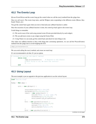 Ring Documentation, Release 1.17
45.2 The Events Loop
Qt uses Event-Driven and the events loop get the control when we call the exec() method from the qApp class.
Once we call exec(), The events loop starts, and the Widgets starts responding to the different events (Mouse, Key-
board, Timers, etc).
You get the control back again when an event is fired and your callback function is called.
Once the execution of your callback function is done, the control go back again to the events loop.
Useful things to remember
(1) We can do most of the work using normal events (Events provided directly by each widget).
(2) We can add more events to any widget using the Events Filter.
(3) Using Timers we can easily get the control back and check for more things to do.
Also when our callback function is busy with doing time consuming operations, we can call the ProcessEvents()
method from the qApp class to avoid stopping the GUI.
oApp.processevents()
We can avoid calling the exec() method, and create our main loop
It’s not recommended to do that, It’s just an option.
# Instead of calling the exec() method
while true
oApp.processevents() # Respond to GUI Events
# More Thing to do, We have the control!
# .....
end
45.3 Using Layout
The next example is just an upgrade to the previous application to use the vertical layout.
Load "guilib.ring"
MyApp = New qApp {
win1 = new qWidget() {
setwindowtitle("Hello World")
setGeometry(100,100,400,130)
label1 = new qLabel(win1) {
settext("What is your name ?")
setGeometry(10,20,350,30)
setalignment(Qt_AlignHCenter)
}
btn1 = new qpushbutton(win1) {
setGeometry(10,200,100,30)
settext("Say Hello")
setclickevent("pHello()")
}
btn2 = new qpushbutton(win1) {
(continues on next page)
45.2. The Events Loop 374
 