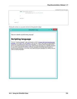 Ring Documentation, Release 1.17
(continued from previous page)
new qtextedit(win1) {
setGeometry(10,10,480,480)
}
show()
}
exec()
}
During the runtime we can paste rich text in the qtextedit widget
45.4. Using the QTextEdit Class 376
 