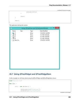 Ring Documentation, Release 1.17
(continued from previous page)
setmodel(ofile)
}
show()
}
exec()
}
The application during the runtime
45.7 Using QTreeWidget and QTreeWidgetItem
In this example we will learn about using the QTreeWidget and QTreeWidgetItem classes
Load "guilib.ring"
New qApp {
win1 = new qWidget() {
setwindowtitle("TreeWidget")
setGeometry(100,100,400,400)
(continues on next page)
45.7. Using QTreeWidget and QTreeWidgetItem 380
 