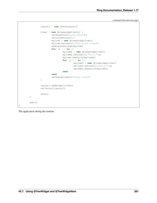 Ring Documentation, Release 1.17
(continued from previous page)
layout1 = new qvboxlayout()
tree1 = new qtreewidget(win1) {
setGeometry(00,00,400,400)
setcolumncount(1)
myitem = new qtreewidgetitem()
myitem.settext(0,"The First Step")
addtoplevelitem(myitem)
for x = 1 to 10
myitem2 = new qtreewidgetitem()
myitem2.settext(0,"hello"+x)
myitem.addchild(myitem2)
for y = 1 to 10
myitem3 = new qtreewidgetitem()
myitem3.settext(0,"hello"+x)
myitem2.addchild(myitem3)
next
next
setheaderlabel("Steps Tree")
}
layout1.addwidget(tree1)
setlayout(layout1)
show()
}
exec()
}
The application during the runtime
45.7. Using QTreeWidget and QTreeWidgetItem 381
 