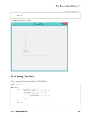 Ring Documentation, Release 1.17
(continued from previous page)
exec()
}
The application during the runtime
45.19 Using QDateEdit
In this example we will learn about using the QDateEdit class
Load "guilib.ring"
New qApp {
win1 = new qMainWindow() {
setwindowtitle("Using QDateEdit")
setGeometry(100,100,250,100)
new qdateedit(win1) {
setGeometry(20,40,220,30)
}
show()
}
exec()
}
45.19. Using QDateEdit 395
 