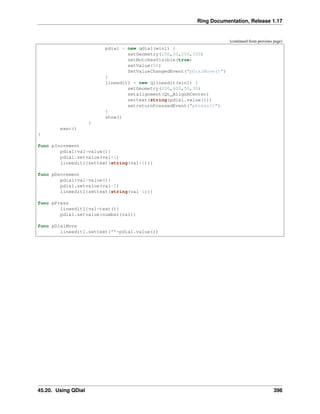 Ring Documentation, Release 1.17
(continued from previous page)
pdial = new qdial(win1) {
setGeometry(100,50,250,300)
setNotchesVisible(true)
setValue(50)
SetValueChangedEvent("pDialMove()")
}
lineedit1 = new qlineedit(win1) {
setGeometry(200,400,50,30)
setalignment(Qt_AlignHCenter)
settext(string(pdial.value()))
setreturnPressedEvent("pPress()")
}
show()
}
exec()
}
func pIncrement
pdial{val=value()}
pdial.setvalue(val+1)
lineedit1{settext(string(val+1))}
func pDecrement
pdial{val=value()}
pdial.setvalue(val-1)
lineedit1{settext(string(val-1))}
func pPress
lineedit1{val=text()}
pdial.setvalue(number(val))
func pDialMove
lineedit1.settext(""+pdial.value())
45.20. Using QDial 398
 