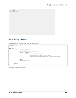 Ring Documentation, Release 1.17
45.26 Using QFrame
In this example we will learn about using the QFrame class
Load "guilib.ring"
New qApp {
win1 = new qMainWindow() {
setwindowtitle("Using QFrame")
for x = 0 to 10
frame1 = new qframe(win1,0) {
setGeometry(100,20+50*x,400,30)
setframestyle(QFrame_Raised | QFrame_WinPanel)
}
next
showMaximized()
}
exec()
}
The application during the runtime
45.26. Using QFrame 406
 