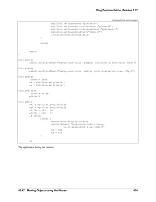 Ring Documentation, Release 1.17
(continued from previous page)
myfilter.setLeaveevent("pLeave()")
myfilter.setMouseButtonPressEvent("pPress()")
myfilter.setMouseButtonReleaseEvent("pRelease()")
myfilter.setMouseMoveEvent("pMove()")
installeventfilter(myfilter)
}
show()
}
exec()
}
Func pEnter
Label1.setStyleSheet("background-color: purple; color:white;font-size: 30pt;")
Func pLeave
Label1.setStyleSheet("background-color: white; color:black;font-size: 30pt;")
Func pPress
lPress = True
nX = myfilter.getglobalx()
ny = myfilter.getglobaly()
Func pRelease
lPress = False
pEnter()
Func pMove
nX2 = myfilter.getglobalx()
ny2 = myfilter.getglobaly()
ndiffx = nX2 - nX
ndiffy = nY2 - nY
if lPress
Label1 {
move(x()+ndiffx,y()+ndiffy)
setStyleSheet("background-color: Green;
color:white;font-size: 30pt;")
nX = nX2
ny = nY2
}
ok
The application during the runtime
45.47. Moving Objects using the Mouse 434
 