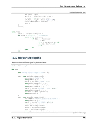 Ring Documentation, Release 1.17
(continued from previous page)
setLayout(Layout1)
aList = [text1,text2,text3,text4]
oFilter = new qallevents(win)
oFilter.setKeyPressEvent("pWork()")
installeventfilter(oFilter)
show()
}
exec()
}
func pWork
nCode = oFilter.getkeycode()
if nCode = 16777220 # ENTER Key
for x=1 to len(aList)
if aList[x].HasFocus()
t = x+1
if t > len(aList) t=1 ok
aList[t].SetFocus(0)
exit
ok
next
ok
45.52 Regular Expressions
The next example uses the Regular Expressions classes.
load "guilib.ring"
new qApp
{
see "Using Regular Expressions" + nl
exp = new qregularexpression() {
setPattern("dd w+")
see pattern() + nl
match = match("33 one",0,0,0)
see match.hasmatch() + nl
match = match("3 one",0,0,0)
see match.hasmatch() + nl
match = match("welcome 11 one",0,0,0)
see match.hasmatch() + nl
matched = match.captured(0)
see matched + nl
}
exp = new qregularexpression() {
setPattern("^(dd)/(dd)/(dddd)$")
see pattern() + nl
match = match("08/12/1985",0,0,0)
see match.hasmatch() + nl
day = match.captured(1)
month = match.captured(2)
year = match.captured(3)
see day + nl + month + nl + year + nl
(continues on next page)
45.52. Regular Expressions 442
 