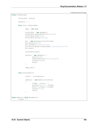 Ring Documentation, Release 1.17
(continued from previous page)
Class FormDesigner
winToolBox winForm
aObjects = []
func start cObjectName
oApp = new qApp
winToolBox = new qWidget()
winToolBox.setWindowTitle("ToolBox")
winToolBox.move(10,10)
winToolBox.resize(300,600)
btn = new qPushButton(winToolBox)
btn.resize(300,30)
btn.setText("Create Button")
btn.setClickEvent(cObjectName+".pCreateButton()")
btn.show()
winToolBox.show()
winForm = new qWidget() {
move(400,50)
setWindowTitle("Form Designer")
resize(600,600)
show()
}
oApp.exec()
func pCreateButton
nCount = len(aObjects)
aObjects + new MyButton(winForm)
{
nIndex = nCount + 1
setText("Button"+ nIndex)
Move(30*nIndex,30*nIndex)
resize(100,30)
show()
}
Class MyButton from qPushButton
nIndex = 0
45.54. Dynamic Objects 446
 