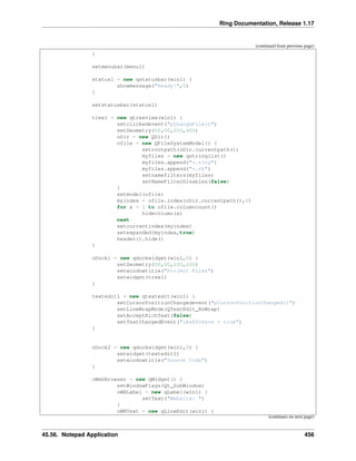 Ring Documentation, Release 1.17
(continued from previous page)
}
setmenubar(menu1)
status1 = new qstatusbar(win1) {
showmessage("Ready!",0)
}
setstatusbar(status1)
tree1 = new qtreeview(win1) {
setclickedevent("pChangeFile()")
setGeometry(00,00,200,400)
oDir = new QDir()
ofile = new QFileSystemModel() {
setrootpath(oDir.currentpath())
myfiles = new qstringlist()
myfiles.append("*.ring")
myfiles.append("*.rh")
setnamefilters(myfiles)
setNameFilterDisables(false)
}
setmodel(ofile)
myindex = ofile.index(oDir.currentpath(),0)
for x = 1 to ofile.columncount()
hidecolumn(x)
next
setcurrentindex(myindex)
setexpanded(myindex,true)
header().hide()
}
oDock1 = new qdockwidget(win1,0) {
setGeometry(00,00,200,200)
setwindowtitle("Project Files")
setwidget(tree1)
}
textedit1 = new qtextedit(win1) {
setCursorPositionChangedevent("pCursorPositionChanged()")
setLineWrapMode(QTextEdit_NoWrap)
setAcceptRichText(false)
setTextChangedEvent("lAskToSave = true")
}
oDock2 = new qdockwidget(win1,0) {
setwidget(textedit1)
setwindowtitle("Source Code")
}
oWebBrowser = new qWidget() {
setWindowFlags(Qt_SubWindow)
oWBLabel = new qLabel(win1) {
setText("Website: ")
}
oWBText = new qLineEdit(win1) {
(continues on next page)
45.56. Notepad Application 456
 