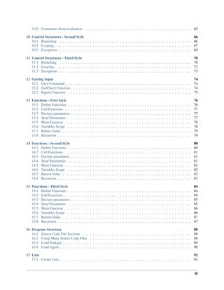 9.10 Comments about evaluation . . . . . . . . . . . . . . . . . . . . . . . . . . . . . . . . . . . . . . . 65
10 Control Structures - Second Style 66
10.1 Branching . . . . . . . . . . . . . . . . . . . . . . . . . . . . . . . . . . . . . . . . . . . . . . . . 66
10.2 Looping . . . . . . . . . . . . . . . . . . . . . . . . . . . . . . . . . . . . . . . . . . . . . . . . . . 67
10.3 Exceptions . . . . . . . . . . . . . . . . . . . . . . . . . . . . . . . . . . . . . . . . . . . . . . . . 69
11 Control Structures - Third Style 70
11.1 Branching . . . . . . . . . . . . . . . . . . . . . . . . . . . . . . . . . . . . . . . . . . . . . . . . 70
11.2 Looping . . . . . . . . . . . . . . . . . . . . . . . . . . . . . . . . . . . . . . . . . . . . . . . . . . 71
11.3 Exceptions . . . . . . . . . . . . . . . . . . . . . . . . . . . . . . . . . . . . . . . . . . . . . . . . 73
12 Getting Input 74
12.1 Give Command . . . . . . . . . . . . . . . . . . . . . . . . . . . . . . . . . . . . . . . . . . . . . . 74
12.2 GetChar() Function . . . . . . . . . . . . . . . . . . . . . . . . . . . . . . . . . . . . . . . . . . . . 74
12.3 Input() Function . . . . . . . . . . . . . . . . . . . . . . . . . . . . . . . . . . . . . . . . . . . . . 75
13 Functions - First Style 76
13.1 Define Functions . . . . . . . . . . . . . . . . . . . . . . . . . . . . . . . . . . . . . . . . . . . . . 76
13.2 Call Functions . . . . . . . . . . . . . . . . . . . . . . . . . . . . . . . . . . . . . . . . . . . . . . 77
13.3 Declare parameters . . . . . . . . . . . . . . . . . . . . . . . . . . . . . . . . . . . . . . . . . . . . 77
13.4 Send Parameters . . . . . . . . . . . . . . . . . . . . . . . . . . . . . . . . . . . . . . . . . . . . . 77
13.5 Main Function . . . . . . . . . . . . . . . . . . . . . . . . . . . . . . . . . . . . . . . . . . . . . . 78
13.6 Variables Scope . . . . . . . . . . . . . . . . . . . . . . . . . . . . . . . . . . . . . . . . . . . . . 78
13.7 Return Value . . . . . . . . . . . . . . . . . . . . . . . . . . . . . . . . . . . . . . . . . . . . . . . 79
13.8 Recursion . . . . . . . . . . . . . . . . . . . . . . . . . . . . . . . . . . . . . . . . . . . . . . . . . 79
14 Functions - Second Style 80
14.1 Define Functions . . . . . . . . . . . . . . . . . . . . . . . . . . . . . . . . . . . . . . . . . . . . . 80
14.2 Call Functions . . . . . . . . . . . . . . . . . . . . . . . . . . . . . . . . . . . . . . . . . . . . . . 81
14.3 Declare parameters . . . . . . . . . . . . . . . . . . . . . . . . . . . . . . . . . . . . . . . . . . . . 81
14.4 Send Parameters . . . . . . . . . . . . . . . . . . . . . . . . . . . . . . . . . . . . . . . . . . . . . 81
14.5 Main Function . . . . . . . . . . . . . . . . . . . . . . . . . . . . . . . . . . . . . . . . . . . . . . 82
14.6 Variables Scope . . . . . . . . . . . . . . . . . . . . . . . . . . . . . . . . . . . . . . . . . . . . . 82
14.7 Return Value . . . . . . . . . . . . . . . . . . . . . . . . . . . . . . . . . . . . . . . . . . . . . . . 83
14.8 Recursion . . . . . . . . . . . . . . . . . . . . . . . . . . . . . . . . . . . . . . . . . . . . . . . . . 83
15 Functions - Third Style 84
15.1 Define Functions . . . . . . . . . . . . . . . . . . . . . . . . . . . . . . . . . . . . . . . . . . . . . 84
15.2 Call Functions . . . . . . . . . . . . . . . . . . . . . . . . . . . . . . . . . . . . . . . . . . . . . . 85
15.3 Declare parameters . . . . . . . . . . . . . . . . . . . . . . . . . . . . . . . . . . . . . . . . . . . . 85
15.4 Send Parameters . . . . . . . . . . . . . . . . . . . . . . . . . . . . . . . . . . . . . . . . . . . . . 85
15.5 Main Function . . . . . . . . . . . . . . . . . . . . . . . . . . . . . . . . . . . . . . . . . . . . . . 86
15.6 Variables Scope . . . . . . . . . . . . . . . . . . . . . . . . . . . . . . . . . . . . . . . . . . . . . 86
15.7 Return Value . . . . . . . . . . . . . . . . . . . . . . . . . . . . . . . . . . . . . . . . . . . . . . . 87
15.8 Recursion . . . . . . . . . . . . . . . . . . . . . . . . . . . . . . . . . . . . . . . . . . . . . . . . . 87
16 Program Structure 88
16.1 Source Code File Sections . . . . . . . . . . . . . . . . . . . . . . . . . . . . . . . . . . . . . . . . 88
16.2 Using Many Source Code Files . . . . . . . . . . . . . . . . . . . . . . . . . . . . . . . . . . . . . 88
16.3 Load Package . . . . . . . . . . . . . . . . . . . . . . . . . . . . . . . . . . . . . . . . . . . . . . . 89
16.4 Load Again . . . . . . . . . . . . . . . . . . . . . . . . . . . . . . . . . . . . . . . . . . . . . . . . 90
17 Lists 91
17.1 Create Lists . . . . . . . . . . . . . . . . . . . . . . . . . . . . . . . . . . . . . . . . . . . . . . . . 91
iii
 