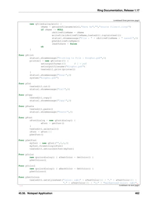 Ring Documentation, Release 1.17
(continued from previous page)
new qfiledialog(win1) {
cName = getsavefilename(win1,"Save As","","source files(*.ring)")
if cName != NULL
cActiveFileName = cName
writefile(cActiveFileName,textedit1.toplaintext())
status1.showmessage("File : " + cActiveFileName + " saved!",0)
pSetActiveFileName()
lAskToSave = false
ok
}
func pPrint
status1.showmessage("Printing to File : RingDoc.pdf",0)
printer1 = new qPrinter(0) {
setoutputformat(1) # 1 = pdf
setoutputfilename("RingDoc.pdf")
textedit1.print(printer1)
}
status1.showmessage("Done!",0)
system("RingDoc.pdf")
func pCut
textedit1.cut()
status1.showmessage("Cut!",0)
func pCopy
textedit1.copy()
status1.showmessage("Copy!",0)
func pPaste
textedit1.paste()
status1.showmessage("Paste!",0)
func pFont
oFontDialog = new qfontdialog() {
aFont = getfont()
}
textedit1.selectall()
cFont = aFont[1]
pSetFont()
Func pSetFont
myfont = new qfont("",0,0,0)
myfont.fromstring(cFont)
textedit1.setcurrentfont(myfont)
Func pColor
new qcolordialog() { aTextColor = GetColor() }
pSetColors()
Func pColor2
new qcolordialog() { aBackColor = GetColor() }
pSetColors()
Func pSetColors
textedit1.setstylesheet("color: rgb(" + aTextColor[1] + "," + aTextColor[2] +
"," + aTextColor[3] + ");" + "background-color: rgb("
˓
→+ (continues on next page)
45.56. Notepad Application 462
 