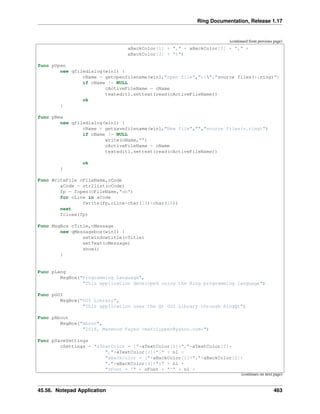 Ring Documentation, Release 1.17
(continued from previous page)
aBackColor[1] + "," + aBackColor[2] + "," +
aBackColor[3] + ")")
func pOpen
new qfiledialog(win1) {
cName = getopenfilename(win1,"open file","c:","source files(*.ring)")
if cName != NULL
cActiveFileName = cName
textedit1.settext(read(cActiveFileName))
ok
}
func pNew
new qfiledialog(win1) {
cName = getsavefilename(win1,"New file","","source files(*.ring)")
if cName != NULL
write(cName,"")
cActiveFileName = cName
textedit1.settext(read(cActiveFileName))
ok
}
Func WriteFile cFileName,cCode
aCode = str2list(cCode)
fp = fopen(cFileName,"wb")
for cLine in aCode
fwrite(fp,cLine+char(13)+char(10))
next
fclose(fp)
Func MsgBox cTitle,cMessage
new qMessagebox(win1) {
setwindowtitle(cTitle)
setText(cMessage)
show()
}
Func pLang
MsgBox("Programming Language",
"This application developed using the Ring programming language")
Func pGUI
MsgBox("GUI Library",
"This application uses the Qt GUI Library through RingQt")
Func pAbout
MsgBox("About",
"2016, Mahmoud Fayed <msfclipper@yahoo.com>")
Func pSaveSettings
cSettings = "aTextColor = ["+aTextColor[1]+","+aTextColor[2]+
","+aTextColor[3]+"]" + nl +
"aBackColor = ["+aBackColor[1]+","+aBackColor[2]+
","+aBackColor[3]+"]" + nl +
"cFont = '" + cFont + "'" + nl +
(continues on next page)
45.56. Notepad Application 463
 