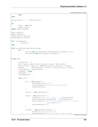 Ring Documentation, Release 1.17
(continued from previous page)
next
next
nPlayer1Score = 0 nPlayer2Score=0
do
Page1 = new Game
Page1.Start()
again Page1.lnewgame
mypic.delete()
mypic2.delete()
Player1EatPic.delete()
Player2EatPic.delete()
for t in aMyCards
t.delete()
next
func gui_setbtnpixmap pBtn,pPixmap
pBtn {
setIcon(new qicon(pPixmap.scaled(width(),height(),0,0)))
setIconSize(new QSize(width(),height()))
}
Class Game
nCardsCount = 10
win1 layout1 label1 label2 layout2 layout3 aBtns aBtns2
aCards nRole=1 aStatus = list(nCardsCount) aStatus2 = aStatus
aValues aStatusValues = aStatus aStatusValues2 = aStatus
Player1EatPic Player2EatPic
lnewgame = false
nDelayEat = 0.5
nDelayNewGame = 1
func start
win1 = new qWidget() {
setwindowtitle("Five")
setstylesheet("background-color: White")
showfullscreen()
}
layout1 = new qvboxlayout()
label1 = new qlabel(win1) {
settext("Player (1) - Score : " + nPlayer1Score)
setalignment(Qt_AlignHCenter | Qt_AlignVCenter)
setstylesheet("color: White; background-color: Purple;
font-size:20pt")
setfixedheight(200)
}
closebtn = new qpushbutton(win1) {
settext("Close Application")
setstylesheet("font-size: 18px ; color : white ;
(continues on next page)
45.57. The Cards Game 467
 