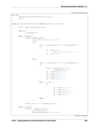 Ring Documentation, Release 1.17
(continued from previous page)
new qApp {
open_window(:CustomersReportController)
exec()
}
class CustomersReportController from WindowsControllerParent
oView = new CustomersReportView
func Start
CreateReport()
func CreateReport
mypage = new HtmlPage {
h1 { text("Customers Report") }
Table
{
style = stylewidth("100%") + stylegradient(4)
TR
{
TD { WIDTH="10%"
text("Customers Count : " ) }
TD { text (100) }
}
}
Table
{
style = stylewidth("100%") + stylegradient(26)
TR
{
style = stylewidth("100%") +
stylegradient(24)
TD { text("Name " ) }
TD { text("Age" ) }
TD { text("Country" ) }
TD { text("Job" ) }
TD { text("Company" ) }
}
for x = 1 to 100
TR
{
TD { text("Test" ) }
TD { text("30" ) }
TD { text("Egypt" ) }
TD { text("Sales" ) }
TD { text("Future" ) }
}
next
}
}
write("report.html",mypage.output())
func PrintEvent
printer1 = new qPrinter(0) {
setoutputformat(1)
setoutputfilename("report.pdf")
}
(continues on next page)
45.64. Creating Reports using the WebLib and the GUILib 480
 