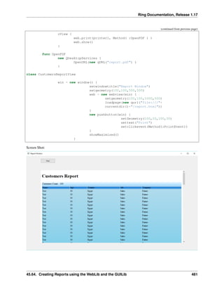 Ring Documentation, Release 1.17
(continued from previous page)
oView {
web.print(printer1, Method( :OpenPDF ) )
web.show()
}
func OpenPDF
new QDesktopServices {
OpenURL(new qURL("report.pdf") )
}
class CustomersReportView
win = new window() {
setwindowtitle("Report Window")
setgeometry(100,100,500,500)
web = new webview(win) {
setgeometry(100,100,1000,500)
loadpage(new qurl("file:///"+
currentdir()+"/report.html"))
}
new pushbutton(win) {
setGeometry(100,20,100,30)
settext("Print")
setclickevent(Method(:PrintEvent))
}
showMaximized()
}
Screen Shot:
45.64. Creating Reports using the WebLib and the GUILib 481
 