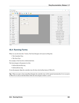 Ring Documentation, Release 1.17
46.4 Running Forms
When we save the form file (*.rform), The Form Designer will create two Ring files
• The Controller Class
• The View Class
For example, if the form file is helloworld.rform
The form designer will generate two files
• helloworldcontroller.ring
• helloworldview.ring
To run the program, Open the controller class file then click the Run button (CTRL+F5)
Tip: When you open a form using Ring Notepad, the controller class will be opened automatically, So we can press
(CTRL+F5) or click on the Run button while the form designer window is active.
46.4. Running Forms 484
 