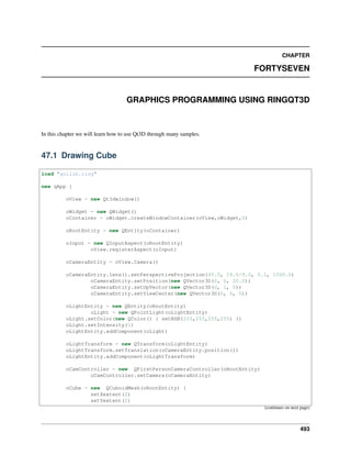 CHAPTER
FORTYSEVEN
GRAPHICS PROGRAMMING USING RINGQT3D
In this chapter we will learn how to use Qt3D through many samples.
47.1 Drawing Cube
load "guilib.ring"
new qApp {
oView = new Qt3dwindow()
oWidget = new QWidget()
oContainer = oWidget.createWindowContainer(oView,oWidget,0)
oRootEntity = new QEntity(oContainer)
oInput = new QInputAspect(oRootEntity)
oView.registerAspect(oInput)
oCameraEntity = oView.Camera()
oCameraEntity.lens().setPerspectiveProjection(45.0, 16.0/9.0, 0.1, 1000.0)
oCameraEntity.setPosition(new QVector3D(0, 0, 20.0))
oCameraEntity.setUpVector(new QVector3D(0, 1, 0))
oCameraEntity.setViewCenter(new QVector3D(0, 0, 0))
oLightEntity = new QEntity(oRootEntity)
oLight = new QPointLight(oLightEntity)
oLight.setColor(new QColor() { setRGB(255,255,255,255) })
oLight.setIntensity(1)
oLightEntity.addComponent(oLight)
oLightTransform = new QTransform(oLightEntity)
oLightTransform.setTranslation(oCameraEntity.position())
oLightEntity.addComponent(oLightTransform)
oCamController = new QFirstPersonCameraController(oRootEntity)
oCamController.setCamera(oCameraEntity)
oCube = new QCuboidMesh(oRootEntity) {
setXextent(2)
setYextent(2)
(continues on next page)
493
 