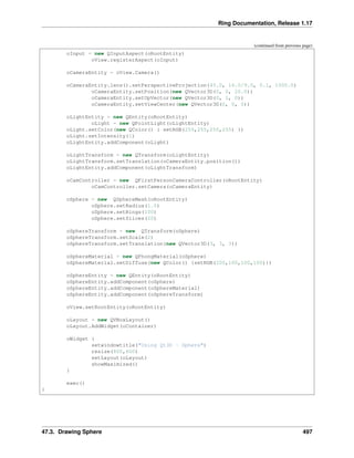Ring Documentation, Release 1.17
(continued from previous page)
oInput = new QInputAspect(oRootEntity)
oView.registerAspect(oInput)
oCameraEntity = oView.Camera()
oCameraEntity.lens().setPerspectiveProjection(45.0, 16.0/9.0, 0.1, 1000.0)
oCameraEntity.setPosition(new QVector3D(0, 0, 20.0))
oCameraEntity.setUpVector(new QVector3D(0, 1, 0))
oCameraEntity.setViewCenter(new QVector3D(0, 0, 0))
oLightEntity = new QEntity(oRootEntity)
oLight = new QPointLight(oLightEntity)
oLight.setColor(new QColor() { setRGB(255,255,255,255) })
oLight.setIntensity(1)
oLightEntity.addComponent(oLight)
oLightTransform = new QTransform(oLightEntity)
oLightTransform.setTranslation(oCameraEntity.position())
oLightEntity.addComponent(oLightTransform)
oCamController = new QFirstPersonCameraController(oRootEntity)
oCamController.setCamera(oCameraEntity)
oSphere = new QSphereMesh(oRootEntity)
oSphere.setRadius(1.0)
oSphere.setRings(100)
oSphere.setSlices(20)
oSphereTransform = new QTransform(oSphere)
oSphereTransform.setScale(2)
oSphereTransform.setTranslation(new QVector3D(3, 3, 3))
oSphereMaterial = new QPhongMaterial(oSphere)
oSphereMaterial.setDiffuse(new QColor() {setRGB(200,100,100,100)})
oSphereEntity = new QEntity(oRootEntity)
oSphereEntity.addComponent(oSphere)
oSphereEntity.addComponent(oSphereMaterial)
oSphereEntity.addComponent(oSphereTransform)
oView.setRootEntity(oRootEntity)
oLayout = new QVBoxLayout()
oLayout.AddWidget(oContainer)
oWidget {
setwindowtitle("Using Qt3D - Sphere")
resize(800,600)
setLayout(oLayout)
showMaximized()
}
exec()
}
47.3. Drawing Sphere 497
 