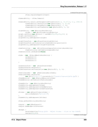 Ring Documentation, Release 1.17
(continued from previous page)
oView.registerAspect(oInput)
oCameraEntity = oView.Camera()
oCameraEntity.lens().setPerspectiveProjection(45.0, 16.0/9.0, 0.1, 1000.0)
oCameraEntity.setPosition(new QVector3D(0, 0, 20.0))
oCameraEntity.setUpVector(new QVector3D(0, 1, 0))
oCameraEntity.setViewCenter(new QVector3D(0, 0, 0))
oLightEntity = new QEntity(oRootEntity)
oLight = new QPointLight(oLightEntity)
oLight.setColor(new QColor() { setRGB(255,255,255,255) })
oLight.setIntensity(1)
oLightEntity.addComponent(oLight)
oLightTransform = new QTransform(oLightEntity)
oLightTransform.setTranslation(oCameraEntity.position())
oLightEntity.addComponent(oLightTransform)
oCamController = new QFirstPersonCameraController(oRootEntity)
oCamController.setCamera(oCameraEntity)
oCamController.setEnabled(False)
oCube = new QCuboidMesh(oRootEntity) {
setXextent(2)
setYextent(2)
setZextent(3)
}
oCubeTransform = new QTransform(oCube)
oCubeTransform.setScale(2)
oCubeTransform.setTranslation(new QVector3D(3, 3, 3))
oTextureLoader = new QTextureLoader(oCube);
oTextureLoader.setSource(
new QUrl("file:///"+currentdir()+"/assets/texture/gold.jpg") )
oCubeMaterial = new QTextureMaterial(oCube)
oCubeMaterial.setTexture(oTextureLoader)
oCubeEntity = new QEntity(oRootEntity)
oCubeEntity.addComponent(oCube)
oCubeEntity.addComponent(oCubeMaterial)
oCubeEntity.addComponent(oCubeTransform)
oPicker = new qObjectPicker(oCube) {
setclickedevent("pClick()")
}
oCubeEntity.addComponent(oPicker)
oView.setRootEntity(oRootEntity)
oLayout = new QVBoxLayout()
oLayout.AddWidget(oContainer)
oWidget {
setwindowtitle("Using Qt3D - Object Picker - Click on the Cube")
resize(800,600)
(continues on next page)
47.9. Object Picker 509
 