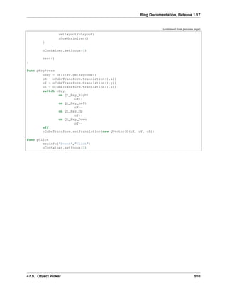 Ring Documentation, Release 1.17
(continued from previous page)
setLayout(oLayout)
showMaximized()
}
oContainer.setfocus(0)
exec()
}
func pKeyPress
nKey = oFilter.getkeycode()
oX = oCubeTransform.translation().x()
oY = oCubeTransform.translation().y()
oZ = oCubeTransform.translation().z()
switch nKey
on Qt_Key_Right
oX++
on Qt_Key_Left
oX--
on Qt_Key_Up
oY++
on Qt_Key_Down
oY--
off
oCubeTransform.setTranslation(new QVector3D(oX, oY, oZ))
func pClick
msginfo("Event","Click")
oContainer.setfocus(0)
47.9. Object Picker 510
 
