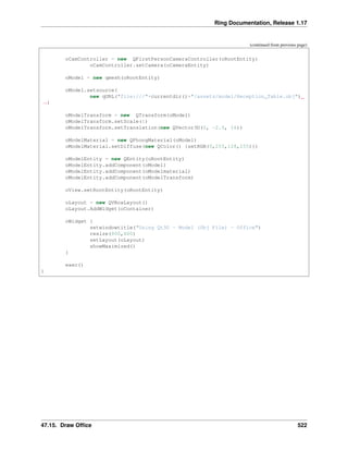 Ring Documentation, Release 1.17
(continued from previous page)
oCamController = new QFirstPersonCameraController(oRootEntity)
oCamController.setCamera(oCameraEntity)
oModel = new qmesh(oRootEntity)
oModel.setsource(
new qURL("file:///"+currentdir()+"/assets/model/Reception_Table.obj")
˓
→)
oModelTransform = new QTransform(oModel)
oModelTransform.setScale(1)
oModelTransform.setTranslation(new QVector3D(0, -2.5, 16))
oModelMaterial = new QPhongMaterial(oModel)
oModelMaterial.setDiffuse(new QColor() {setRGB(0,255,128,255)})
oModelEntity = new QEntity(oRootEntity)
oModelEntity.addComponent(oModel)
oModelEntity.addComponent(oModelmaterial)
oModelEntity.addComponent(oModelTransform)
oView.setRootEntity(oRootEntity)
oLayout = new QVBoxLayout()
oLayout.AddWidget(oContainer)
oWidget {
setwindowtitle("Using Qt3D - Model (Obj File) - Office")
resize(800,600)
setLayout(oLayout)
showMaximized()
}
exec()
}
47.15. Draw Office 522
 