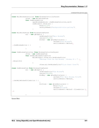 Ring Documentation, Release 1.17
(continued from previous page)
class MainWindowController from WindowsControllerParent
oView = new MainWindowView
func SubWindowAction
openWindowAndLink( :SubWindowController,self)
subWindow().oView.win {
move(50,100)
setStyleSheet("background-color:yellow;")
}
class MainWindowView from WindowsViewParent
win = new qWidget() {
setWindowTitle("Main Window")
resize(500,400)
btnSub = new qPushButton(win) {
setText("Sub Window")
setClickEvent( Method(
˓
→:SubWindowAction ) )
}
}
class SubWindowController from WindowsControllerParent
oView = new SubWindowView
func SetMainWindowTitleAction
MainWindow().oView.win.SetWindowTitle(
"Message from the Sub Window - Window ID = " +
˓
→ObjectID()
)
oView.win.SetWindowTitle("Click Event Done!")
class SubWindowView from WindowsViewParent
win = new qWidget() {
setWindowTitle("Sub Window")
resize(300,400)
btnMsg = new qPushButton(win) {
setText("Set Main Window Title")
setClickEvent( Method(
˓
→:SetMainWindowTitleAction ) )
}
btnClose = new qPushButton(win) {
Move(200,0)
setText("Close")
setClickEvent( Method( :CloseAction )
˓
→)
}
}
Screen Shot:
48.6. Using ObjectID() and OpenWindowAndLink() 541
 