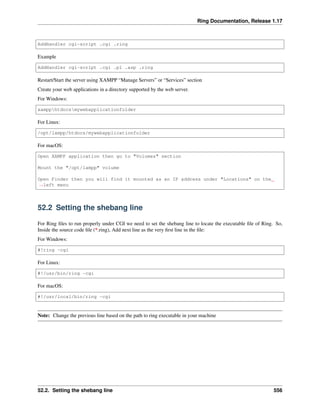 Ring Documentation, Release 1.17
AddHandler cgi-script .cgi .ring
Example
AddHandler cgi-script .cgi .pl .asp .ring
Restart/Start the server using XAMPP “Manage Servers” or “Services” section
Create your web applications in a directory supported by the web server.
For Windows:
xampphtdocsmywebapplicationfolder
For Linux:
/opt/lampp/htdocs/mywebapplicationfolder
For macOS:
Open XAMPP application then go to "Volumes" section
Mount the "/opt/lampp" volume
Open Finder then you will find it mounted as an IP address under "Locations" on the
˓
→left menu
52.2 Setting the shebang line
For Ring files to run properly under CGI we need to set the shebang line to locate the executable file of Ring. So,
Inside the source code file (*.ring), Add next line as the very first line in the file:
For Windows:
#!ring -cgi
For Linux:
#!/usr/bin/ring -cgi
For macOS:
#!/usr/local/bin/ring -cgi
Note: Change the previous line based on the path to ring executable in your machine
52.2. Setting the shebang line 556
 
