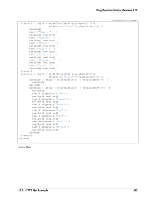 Ring Documentation, Release 1.17
(continued from previous page)
divstart([ :style = stylefloatleft()+stylewidth("10%")+
stylecolor("black")+stylegradient(58) ])
newline()
text ( "Name : " )
newline() newline()
text ( "Address : " )
newline() newline()
text ( "Phone : " )
newline() newline()
text ( "Age : " )
newline() newline()
text ( "City : " )
newline() newline()
text ( "Country : " )
newline() newline()
text ( "Note : " )
newline() newline()
divend()
divstart([ :style = stylefloatleft()+stylewidth("90%")+
stylecolor("black")+stylegradient(47) ])
divstart([ :style = stylefloatleft() + stylewidth("1%") ])
newline()
divend()
divstart([ :style = stylefloatleft() + stylewidth("95%") ])
newline()
text ( aPageVars["Name"] )
newline() newline()
text ( aPageVars["Address"] )
newline() newline()
text ( aPageVars["Phone"] )
newline() newline()
text ( aPageVars["Age"] )
newline() newline()
text ( aPageVars["City"] )
newline() newline()
text (aPageVars["Country"] )
newline() newline()
text ( aPageVars["Notes"] )
newline() newline()
divend()
divend()
divend()
}
Screen Shot:
52.7. HTTP Get Example 562
 