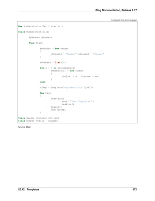 Ring Documentation, Release 1.17
(continued from previous page)
New NumbersController { start() }
Class NumbersController
MyHeader aNumbers
Func Start
MyHeader = New Header
{
cColumn1 = "Number" cColumn2 = "Square"
}
aNumbers = list(20)
for x = 1 to len(aNumbers)
aNumbers[x] = new number
{
nValue = x nSquare = x*x
}
next
cTemp = Template("mynumbers.html",self)
New Page
{
boxstart()
text( "Test Templates" )
newline()
boxend()
html(cTemp)
}
Class Header cColumn1 cColumn2
Class Number nValue nSquare
Screen Shot:
52.12. Templates 572
 