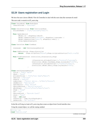 Ring Documentation, Release 1.17
52.24 Users registration and Login
We have the users classes (Model, View & Controller) to deal with the users data like username & email.
The next code is stored in ex25_users.ring
Class UsersModel from ModelBase
cSearchColumn = "username"
Class UsersController From ControllerBase
aColumnsNames = ["id","username","email"]
Func UpdateRecord
oModel.id = aPageVars[cRecID]
oModel.updatecolumn("username", aPageVars[:username] )
oModel.updatecolumn("email", aPageVars[:email] )
oView.UpdateView(self)
Class UsersView from ViewBase
oLanguage = new UsersLanguageEnglish
Func AddFuncScript oPage,oController
return oPage.scriptfunc("myadd",oPage.scriptredirection("ex26.ring"))
Func FormViewContent oController,oTranslation,oPage
return [
[oTranslation.aColumnsTitles[2],"textbox","username",
oController.oModel.UserName,oPage.stylewidth("100%")],
[oTranslation.aColumnsTitles[3],"textbox","email",
oController.oModel.Email,oPage.stylewidth("50%")]
]
Class UsersLanguageEnglish
cTitle = "Users Table"
cBack = "back"
aColumnsTitles = ["ID","User Name","Email"]
cOptions = "Options"
cSearch = "Search"
comboitems = ["Select Option...","Edit","Delete"]
cAddRecord = "Add Record"
cEditRecord = "Edit Record"
cRecordDeleted = "Record Deleted!"
aMovePages = ["First","Prev","Next","Last"]
cPage = "Page"
cOf = "of"
cRecordsCount = "Records Count"
cSave = "Save"
temp = new page
cTextAlign = temp.StyleTextRight()
cNoRecords = "No records!"
In the file ex25.ring we load ex25_users.ring then create an object from UsersController class.
Using the created object, we call the routing method.
#!ring -cgi
Load "weblib.ring"
(continues on next page)
52.24. Users registration and Login 594
 