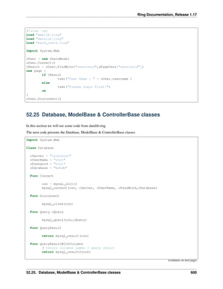 Ring Documentation, Release 1.17
#!ring -cgi
Load "weblib.ring"
Load "datalib.ring"
Load "ex25_users.ring"
Import System.Web
oUser = new UsersModel
oUser.Connect()
lResult = oUser.FindWith("sessionid",aPageVars["sessionid"])
new page {
if lResult
text("User Name : " + oUser.username )
else
text("Please Login First!")
ok
}
oUser.Disconnect()
52.25 Database, ModelBase & ControllerBase classes
In this section we will see some code from datalib.ring
The next code presents the Database, ModelBase & ControllerBase classes
Import System.Web
Class Database
cServer = "localhost"
cUserName = "root"
cPassword = "root"
cDatabase = "mahdb"
Func Connect
con = mysql_init()
mysql_connect(con, cServer, cUserName, cPassWord,cDatabase)
Func Disconnect
mysql_close(con)
Func Query cQuery
mysql_query(con,cQuery)
Func QueryResult
return mysql_result(con)
Func QueryResultWithColumns
# return columns names + query result
return mysql_result2(con)
(continues on next page)
52.25. Database, ModelBase & ControllerBase classes 600
 