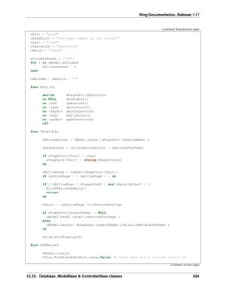 Ring Documentation, Release 1.17
(continued from previous page)
cPart = "part"
cPageError = "The page number is not correct"
cLast = "last"
cOperation = "operation"
cRecID = "recid"
aColumnsNames = ["id"]
for t in oModel.aColumns
aColumnsNames + t
next
cMainURL = website + "?"
func Routing
switch aPageVars[cOperation]
on NULL showtable()
on :add addrecord()
on :save saverecord()
on :delete deleterecord()
on :edit editrecord()
on :update updaterecord()
off
func ShowTable
nRecordsCount = oModel.Count( aPageVars[cSearchName] )
nPagesCount = ceil(nRecordsCount / nRecordsPerPage)
if aPageVars[cPart] = cLast
aPageVars[cPart] = string(nPagesCount)
ok
nActivePage = number(aPageVars[cPart])
if nActivePage = 0 nActivePage = 1 ok
if ( nActivePage > nPagesCount ) and nRecordsCount > 0
ErrorMsg(cPageError)
return
ok
nStart = (nActivePage-1)*nRecordsPerPage
if aPageVars[cSearchName] = NULL
oModel.Read( nStart,nRecordsPerPage )
else
oModel.Search( aPageVars[cSearchName],nStart,nRecordsPerPage )
ok
oView.GridView(self)
func AddRecord
oModel.clear()
oView.FormViewAdd(Self,:save,false) # false mean don't include record id
(continues on next page)
52.25. Database, ModelBase & ControllerBase classes 604
 