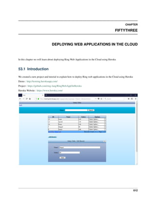 CHAPTER
FIFTYTHREE
DEPLOYING WEB APPLICATIONS IN THE CLOUD
In this chapter we will learn about deploying Ring Web Applications in the Cloud using Heroku
53.1 Introduction
We created a new project and tutorial to explain how to deploy Ring web applications in the Cloud using Heroku
Demo : http://testring.herokuapp.com/
Project : https://github.com/ring-lang/RingWebAppOnHeroku
Heroku Website : https://www.heroku.com/
612
 