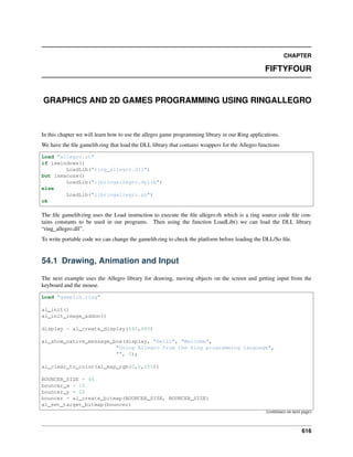 CHAPTER
FIFTYFOUR
GRAPHICS AND 2D GAMES PROGRAMMING USING RINGALLEGRO
In this chapter we will learn how to use the allegro game programming library in our Ring applications.
We have the file gamelib.ring that load the DLL library that contains wrappers for the Allegro functions
Load "allegro.rh"
if iswindows()
LoadLib("ring_allegro.dll")
but ismacosx()
LoadLib("libringallegro.dylib")
else
LoadLib("libringallegro.so")
ok
The file gamelib.ring uses the Load instruction to execute the file allegro.rh which is a ring source code file con-
tains constants to be used in our programs. Then using the function LoadLib() we can load the DLL library
“ring_allegro.dll”.
To write portable code we can change the gamelib.ring to check the platform before loading the DLL/So file.
54.1 Drawing, Animation and Input
The next example uses the Allegro library for drawing, moving objects on the screen and getting input from the
keyboard and the mouse.
Load "gamelib.ring"
al_init()
al_init_image_addon()
display = al_create_display(640,480)
al_show_native_message_box(display, "Hello", "Welcome",
"Using Allegro from the Ring programming language",
"", 0);
al_clear_to_color(al_map_rgb(0,0,255))
BOUNCER_SIZE = 40
bouncer_x = 10
bouncer_y = 20
bouncer = al_create_bitmap(BOUNCER_SIZE, BOUNCER_SIZE)
al_set_target_bitmap(bouncer)
(continues on next page)
616
 
