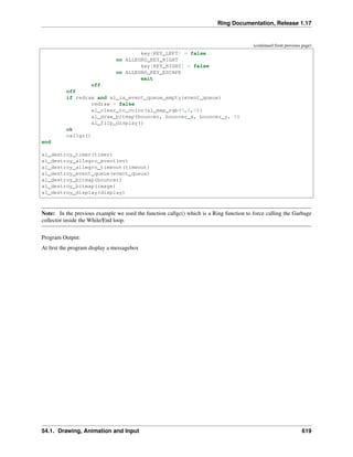 Ring Documentation, Release 1.17
(continued from previous page)
key[KEY_LEFT] = false
on ALLEGRO_KEY_RIGHT
key[KEY_RIGHT] = false
on ALLEGRO_KEY_ESCAPE
exit
off
off
if redraw and al_is_event_queue_empty(event_queue)
redraw = false
al_clear_to_color(al_map_rgb(0,0,0))
al_draw_bitmap(bouncer, bouncer_x, bouncer_y, 0)
al_flip_display()
ok
callgc()
end
al_destroy_timer(timer)
al_destroy_allegro_event(ev)
al_destroy_allegro_timeout(timeout)
al_destroy_event_queue(event_queue)
al_destroy_bitmap(bouncer)
al_destroy_bitmap(image)
al_destroy_display(display)
Note: In the previous example we used the function callgc() which is a Ring function to force calling the Garbage
collector inside the While/End loop.
Program Output:
At first the program display a messagebox
54.1. Drawing, Animation and Input 619
 