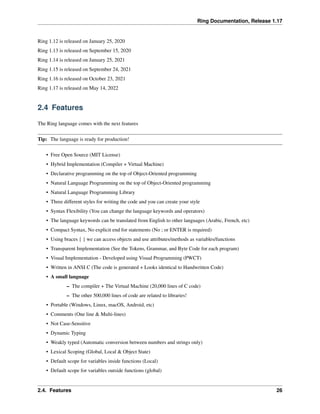 Ring Documentation, Release 1.17
Ring 1.12 is released on January 25, 2020
Ring 1.13 is released on September 15, 2020
Ring 1.14 is released on January 25, 2021
Ring 1.15 is released on September 24, 2021
Ring 1.16 is released on October 23, 2021
Ring 1.17 is released on May 14, 2022
2.4 Features
The Ring language comes with the next features
Tip: The language is ready for production!
• Free Open Source (MIT License)
• Hybrid Implementation (Compiler + Virtual Machine)
• Declarative programming on the top of Object-Oriented programming
• Natural Language Programming on the top of Object-Oriented programming
• Natural Language Programming Library
• Three different styles for writing the code and you can create your style
• Syntax Flexibility (You can change the language keywords and operators)
• The language keywords can be translated from English to other languages (Arabic, French, etc)
• Compact Syntax, No explicit end for statements (No ; or ENTER is required)
• Using braces { } we can access objects and use attributes/methods as variables/functions
• Transparent Implementation (See the Tokens, Grammar, and Byte Code for each program)
• Visual Implementation - Developed using Visual Programming (PWCT)
• Written in ANSI C (The code is generated + Looks identical to Handwritten Code)
• A small language
– The compiler + The Virtual Machine (20,000 lines of C code)
– The other 500,000 lines of code are related to libraries!
• Portable (Windows, Linux, macOS, Android, etc)
• Comments (One line & Multi-lines)
• Not Case-Sensitive
• Dynamic Typing
• Weakly typed (Automatic conversion between numbers and strings only)
• Lexical Scoping (Global, Local & Object State)
• Default scope for variables inside functions (Local)
• Default scope for variables outside functions (global)
2.4. Features 26
 