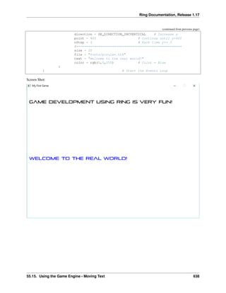 Ring Documentation, Release 1.17
(continued from previous page)
direction = GE_DIRECTION_INCVERTICAL # Increase y
point = 400 # Continue until y=400
nStep = 3 # Each time y+= 3
#=====================================================
size = 20
file = "fonts/pirulen.ttf"
text = "welcome to the real world!"
color = rgb(0,0,255) # Color = Blue
}
} # Start the Events Loop
Screen Shot:
55.15. Using the Game Engine - Moving Text 638
 