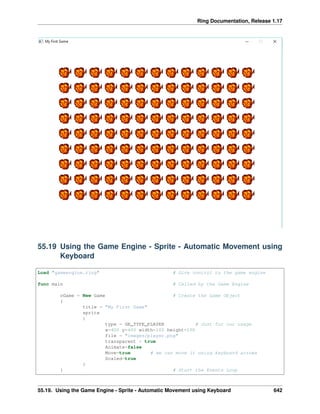 Ring Documentation, Release 1.17
55.19 Using the Game Engine - Sprite - Automatic Movement using
Keyboard
Load "gameengine.ring" # Give control to the game engine
func main # Called by the Game Engine
oGame = New Game # Create the Game Object
{
title = "My First Game"
sprite
{
type = GE_TYPE_PLAYER # Just for our usage
x=400 y=400 width=100 height=100
file = "images/player.png"
transparent = true
Animate=false
Move=true # we can move it using keyboard arrows
Scaled=true
}
} # Start the Events Loop
55.19. Using the Game Engine - Sprite - Automatic Movement using Keyboard 642
 