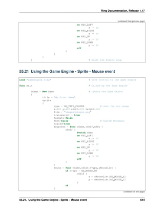 Ring Documentation, Release 1.17
(continued from previous page)
on KEY_LEFT
x -= 10
on KEY_RIGHT
x += 10
on KEY_UP
y -= 10
on KEY_DOWN
y += 10
off
}
}
}
} # Start the Events Loop
55.21 Using the Game Engine - Sprite - Mouse event
Load "gameengine.ring" # Give control to the game engine
func main # Called by the Game Engine
oGame = New Game # Create the Game Object
{
title = "My First Game"
sprite
{
type = GE_TYPE_PLAYER # Just for our usage
x=400 y=400 width=100 height=100
file = "images/player.png"
transparent = true
Animate=false
Move=false # Custom Movement
Scaled=true
keypress = func oGame,oSelf,nKey {
oSelf {
Switch nKey
on KEY_LEFT
x -= 10
on KEY_RIGHT
x += 10
on KEY_UP
y -= 10
on KEY_DOWN
y += 10
off
}
}
mouse = func oGame,oSelf,nType,aMouseList {
if nType = GE_MOUSE_UP
oSelf {
x = aMouseList[GE_MOUSE_X]
y = aMouseList[GE_MOUSE_Y]
}
ok
}
(continues on next page)
55.21. Using the Game Engine - Sprite - Mouse event 644
 