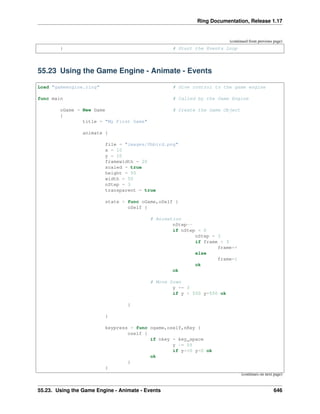 Ring Documentation, Release 1.17
(continued from previous page)
} # Start the Events Loop
55.23 Using the Game Engine - Animate - Events
Load "gameengine.ring" # Give control to the game engine
func main # Called by the Game Engine
oGame = New Game # Create the Game Object
{
title = "My First Game"
animate {
file = "images/fbbird.png"
x = 10
y = 10
framewidth = 20
scaled = true
height = 50
width = 50
nStep = 3
transparent = true
state = func oGame,oSelf {
oSelf {
# Animation
nStep--
if nStep = 0
nStep = 3
if frame < 3
frame++
else
frame=1
ok
ok
# Move Down
y += 3
if y > 550 y=550 ok
}
}
keypress = func ogame,oself,nKey {
oself {
if nkey = key_space
y -= 55
if y<=0 y=0 ok
ok
}
}
(continues on next page)
55.23. Using the Game Engine - Animate - Events 646
 
