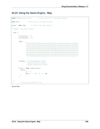Ring Documentation, Release 1.17
55.24 Using the Game Engine - Map
Load "gameengine.ring" # Give control to the game engine
func main # Called by the Game Engine
oGame = New Game # Create the Game Object
{
title = "My First Game"
Map {
blockwidth = 80
blockheight = 80
aMap = [
[0,0,0,0,0,0,0,0,0,1,0,0,0,3,0,0,0,1,0,0,0,0,0,0,0,1,0,0,0],
[0,0,0,0,0,0,0,0,0,1,0,0,0,0,0,0,0,1,0,0,0,0,0,0,0,1,0,0,0],
[0,0,0,0,0,0,0,0,0,1,0,0,0,0,0,0,0,1,0,0,0,2,0,0,0,1,0,0,0],
[0,0,0,0,0,0,0,0,0,1,0,0,0,2,0,0,0,3,0,0,0,1,0,0,0,1,0,0,0],
[0,0,0,0,0,0,0,0,0,3,0,0,0,1,0,0,0,0,0,0,0,1,0,0,0,3,0,0,0],
[0,0,0,0,0,0,0,0,0,0,0,0,0,1,0,0,0,0,0,0,0,1,0,0,0,0,0,0,0],
[0,0,0,0,0,0,0,0,0,0,0,0,0,1,0,0,0,0,0,0,0,1,0,0,0,0,0,0,0],
[0,0,0,0,0,0,0,0,0,0,0,0,0,1,0,0,0,0,0,0,0,1,0,0,0,0,0,0,0]
]
aImages = ["images/fbwall.png",
"images/fbwallup.png",
"images/fbwalldown.png"]
state = func oGame,oSelf {
oSelf {
x -= 3
if x < - 2100 x = 0 ok
}
}
}
} # Start the Events Loop
Screen Shot:
55.24. Using the Game Engine - Map 648
 