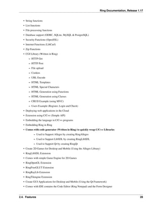 Ring Documentation, Release 1.17
• String functions
• List functions
• File processing functions
• Database support (ODBC, SQLite, MySQL & PostgreSQL)
• Security Functions (OpenSSL)
• Internet Functions (LibCurl)
• Zip Functions
• CGI Library (Written in Ring)
– HTTP Get
– HTTP Post
– File upload
– Cookies
– URL Encode
– HTML Templates
– HTML Special Characters
– HTML Generation using Functions
– HTML Generation using Classes
– CRUD Example (using MVC)
– Users Example (Register, Login and Check)
• Deploying web applications in the Cloud
• Extension using C/C++ (Simple API)
• Embedding the language in C/C++ programs
• Embedding Ring in Ring
• Comes with code generator (Written in Ring) to quickly wrap C/C++ Libraries
– Used to Support Allegro by creating RingAllegro
– Used to Support LibSDL by creating RingLibSDL
– Used to Support Qt by creating RingQt
• Create 2D Games for Desktop and Mobile (Using the Allegro Library)
• RingLibSDL Extension
• Comes with simple Game Engine for 2D Games
• RingOpenGL Extension
• RingFreeGLUT Extension
• RingRayLib Extension
• RingTilengine Extension
• Create GUI Applications for Desktop and Mobile (Using the Qt Framework)
• Comes with IDE contains the Code Editor (Ring Notepad) and the Form Designer
2.4. Features 28
 
