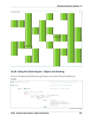 Ring Documentation, Release 1.17
55.26 Using the Game Engine - Object and Drawing
We can use the Object keyword (defined by the game engine) to create objects from the GameObject class.
Example:
Load "gameengine.ring" # Give control to the game engine
func main # Called by the Game Engine
oGame = New Game # Create the Game Object
{
title = "My First Game"
Object {
x = 0 y=300 width = 200 height=200
draw = func oGame,oSelf {
oSelf {
for t = 1 to 210
gl_draw_circle(x,y,t,
gl_map_rgb(t*random(255),
t*2,t*3),1)
next
(continues on next page)
55.26. Using the Game Engine - Object and Drawing 651
 