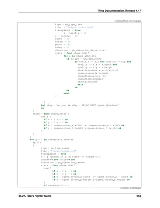Ring Documentation, Release 1.17
(continued from previous page)
type = ge_type_fire
file = "images/rocket.png"
transparent = true
x = oself.x + 30
y = oself.y - 30
width = 30
height = 30
point = -30
nstep = 20
direction = ge_direction_decvertical
state = func oGame,oSelf {
for x in oGame.aObjects
if x.type = ge_type_enemy
if oself.x >= x.x and oself.y >= x.y and
oself.x <= x.x + x.width and
oself.y <= x.y + x.height
showfire(oGame,x.x+40,x.y+40)
ogame.remove(x.nindex)
oGameState.score+=10
oGameState.enemies--
checkwin(oGame)
exit
ok
ok
next
}
}
}
but nkey = key_esc or nKey = GE_AC_BACK ogame.shutdown()
ok
}
state = func oGame,oSelf {
oself {
if x < 0 x = 0 ok
if y < 0 y = 0 ok
if x > ogame.screen_w-width x= ogame.screen_w - width ok
if y > ogame.screen_h-height y=ogame.screen_h-height ok
}
}
}
for g = 1 to oGameState.enemies
sprite
{
type = ge_type_enemy
file = "images/enemy.png"
transparent = true
x = g*random(50) y =g width=100 height=100
animate=true Scaled=true
direction = ge_direction_random
state = func oGame,oSelf {
oself {
if x < 0 x = 0 ok
if y < 0 y = 0 ok
if x > ogame.screen_w-width x= ogame.screen_w - width ok
if y > ogame.screen_h-height y=ogame.screen_h-height ok
}
if random(100) = 1
(continues on next page)
55.27. Stars Fighter Game 658
 