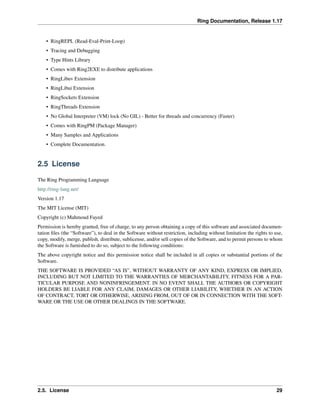 Ring Documentation, Release 1.17
• RingREPL (Read-Eval-Print-Loop)
• Tracing and Debugging
• Type Hints Library
• Comes with Ring2EXE to distribute applications
• RingLibuv Extension
• RingLibui Extension
• RingSockets Extension
• RingThreads Extension
• No Global Interpreter (VM) lock (No GIL) - Better for threads and concurrency (Faster)
• Comes with RingPM (Package Manager)
• Many Samples and Applications
• Complete Documentation.
2.5 License
The Ring Programming Language
http://ring-lang.net/
Version 1.17
The MIT License (MIT)
Copyright (c) Mahmoud Fayed
Permission is hereby granted, free of charge, to any person obtaining a copy of this software and associated documen-
tation files (the “Software”), to deal in the Software without restriction, including without limitation the rights to use,
copy, modify, merge, publish, distribute, sublicense, and/or sell copies of the Software, and to permit persons to whom
the Software is furnished to do so, subject to the following conditions:
The above copyright notice and this permission notice shall be included in all copies or substantial portions of the
Software.
THE SOFTWARE IS PROVIDED “AS IS”, WITHOUT WARRANTY OF ANY KIND, EXPRESS OR IMPLIED,
INCLUDING BUT NOT LIMITED TO THE WARRANTIES OF MERCHANTABILITY, FITNESS FOR A PAR-
TICULAR PURPOSE AND NONINFRINGEMENT. IN NO EVENT SHALL THE AUTHORS OR COPYRIGHT
HOLDERS BE LIABLE FOR ANY CLAIM, DAMAGES OR OTHER LIABILITY, WHETHER IN AN ACTION
OF CONTRACT, TORT OR OTHERWISE, ARISING FROM, OUT OF OR IN CONNECTION WITH THE SOFT-
WARE OR THE USE OR OTHER DEALINGS IN THE SOFTWARE.
2.5. License 29
 
