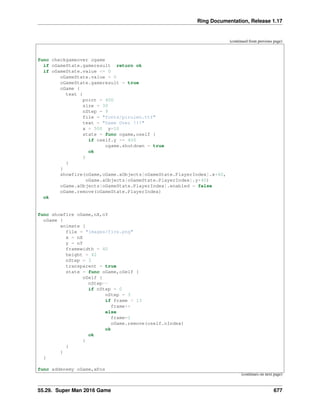 Ring Documentation, Release 1.17
(continued from previous page)
func checkgameover ogame
if oGameState.gameresult return ok
if oGameState.value <= 0
oGameState.value = 0
oGameState.gameresult = true
oGame {
text {
point = 400
size = 30
nStep = 9
file = "fonts/pirulen.ttf"
text = "Game Over !!!"
x = 500 y=10
state = func ogame,oself {
if oself.y >= 400
ogame.shutdown = true
ok
}
}
}
showfire(oGame,oGame.aObjects[oGameState.PlayerIndex].x+40,
oGame.aObjects[oGameState.PlayerIndex].y+40)
oGame.aObjects[oGameState.PlayerIndex].enabled = false
oGame.remove(oGameState.PlayerIndex)
ok
func showfire oGame,nX,nY
oGame {
animate {
file = "images/fire.png"
x = nX
y = nY
framewidth = 40
height = 42
nStep = 3
transparent = true
state = func oGame,oSelf {
oSelf {
nStep--
if nStep = 0
nStep = 3
if frame < 13
frame++
else
frame=1
oGame.remove(oself.nIndex)
ok
ok
}
}
}
}
func addenemy oGame,xPos
(continues on next page)
55.29. Super Man 2016 Game 677
 