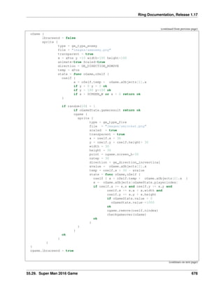 Ring Documentation, Release 1.17
(continued from previous page)
oGame {
lbraceend = false
sprite {
type = ge_type_enemy
file = "images/smenemy.png"
transparent = true
x = xPos y =10 width=100 height=100
animate=true Scaled=true
direction = GE_DIRECTION_NOMOVE
temp = xPos
state = func oGame,oSelf {
oself {
x = oSelf.temp + oGame.aObjects[2].x
if y < 0 y = 0 ok
if y > 100 y=100 ok
if x > SCREEN_W or x < 0 return ok
}
if random(10) = 1
if oGameState.gameresult return ok
ogame {
sprite {
type = ge_type_fire
file = "images/smrocket.png"
scaled = true
transparent = true
x = oself.x + 30
y = oself.y + oself.height+ 30
width = 30
height = 30
point = ogame.screen_h+30
nstep = 30
direction = ge_direction_incvertical
xvalue = oGame.aObjects[2].x
temp = oself.x + 30 - xvalue
state = func oGame,oSelf {
oself { x = oSelf.temp + oGame.aObjects[2].x }
x = oGame.aObjects[oGameState.playerindex]
if oself.x >= x.x and oself.y >= x.y and
oself.x <= x.x + x.width and
oself.y <= x.y + x.height
if oGameState.value > 0
oGameState.value-=1000
ok
ogame.remove(oself.nindex)
checkgameover(oGame)
ok
}
}
}
ok
}
}
}
ogame.lbraceend = true
(continues on next page)
55.29. Super Man 2016 Game 678
 