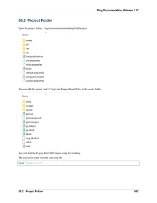 Ring Documentation, Release 1.17
56.2 Project Folder
Open the project folder : ring/extensions/android/ringlibsdl/project
You can add the source code (*.ring) and Images/Sound Files to the assets folder.
You will find the Flappy Bird 3000 Game ready for building.
The execution starts from the start.ring file
load "game2.ring"
56.2. Project Folder 682
 