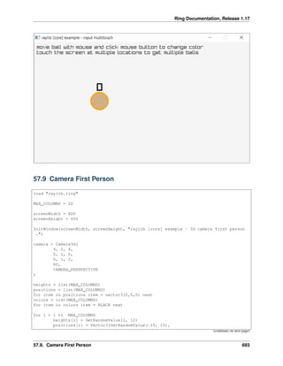 Ring Documentation, Release 1.17
57.9 Camera First Person
load "raylib.ring"
MAX_COLUMNS = 20
screenWidth = 800
screenHeight = 450
InitWindow(screenWidth, screenHeight, "raylib [core] example - 3d camera first person
˓
→")
camera = Camera3d(
4, 2, 4,
0, 1, 0,
0, 1, 0,
60,
CAMERA_PERSPECTIVE
)
heights = list(MAX_COLUMNS)
positions = list(MAX_COLUMNS)
for item in positions item = vector3(0,0,0) next
colors = list(MAX_COLUMNS)
for item in colors item = BLACK next
for i = 1 to MAX_COLUMNS
heights[i] = GetRandomValue(1, 12)
positions[i] = Vector3(GetRandomValue(-15, 15),
(continues on next page)
57.9. Camera First Person 693
 